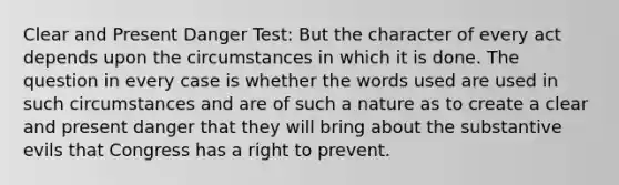 Clear and Present Danger Test: But the character of every act depends upon the circumstances in which it is done. The question in every case is whether the words used are used in such circumstances and are of such a nature as to create a clear and present danger that they will bring about the substantive evils that Congress has a right to prevent.