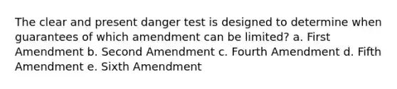 The clear and present danger test is designed to determine when guarantees of which amendment can be limited? a. First Amendment b. Second Amendment c. Fourth Amendment d. Fifth Amendment e. Sixth Amendment