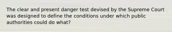 The clear and present danger test devised by the Supreme Court was designed to define the conditions under which public authorities could do what?