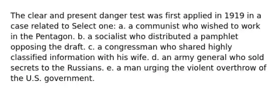 The clear and present danger test was first applied in 1919 in a case related to Select one: a. a communist who wished to work in the Pentagon. b. a socialist who distributed a pamphlet opposing the draft. c. a congressman who shared highly classified information with his wife. d. an army general who sold secrets to the Russians. e. a man urging the violent overthrow of the U.S. government.