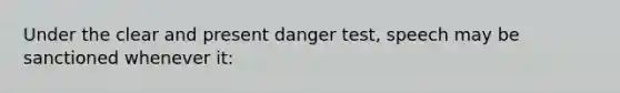 Under the clear and present danger test, speech may be sanctioned whenever it: