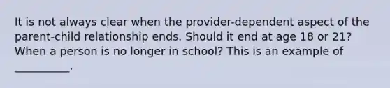 It is not always clear when the provider-dependent aspect of the parent-child relationship ends. Should it end at age 18 or 21? When a person is no longer in school? This is an example of __________.