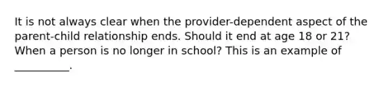 ​It is not always clear when the provider-dependent aspect of the parent-child relationship ends. Should it end at age 18 or 21? When a person is no longer in school? This is an example of __________.