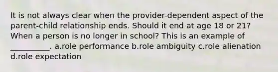 It is not always clear when the provider-dependent aspect of the parent-child relationship ends. Should it end at age 18 or 21? When a person is no longer in school? This is an example of __________. a.​role performance b.​role ambiguity c.​role alienation d.​role expectation