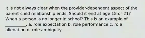 It is not always clear when the provider-dependent aspect of the parent-child relationship ends. Should it end at age 18 or 21? When a person is no longer in school? This is an example of __________. a. role expectation b. role performance c. role alienation d. role ambiguity