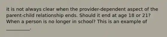 it is not always clear when the provider-dependent aspect of the parent-child relationship ends. Should it end at age 18 or 21? When a person is no longer in school? This is an example of __________.