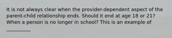 ​It is not always clear when the provider-dependent aspect of the parent-child relationship ends. Should it end at age 18 or 21? When a person is no longer in school? This is an example of __________