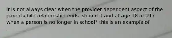 it is not always clear when the provider-dependent aspect of the parent-child relationship ends. should it and at age 18 or 21? when a person is no longer in school? this is an example of ________.