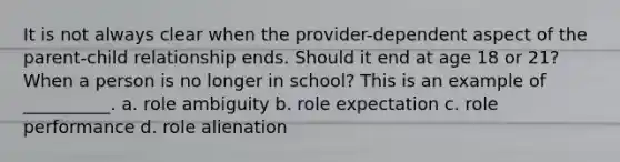 ​It is not always clear when the provider-dependent aspect of the parent-child relationship ends. Should it end at age 18 or 21? When a person is no longer in school? This is an example of __________. a. role ambiguity b. role expectation c. role performance d. role alienation