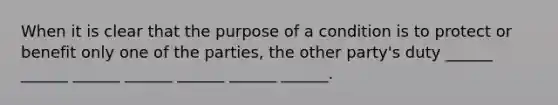 When it is clear that the purpose of a condition is to protect or benefit only one of the parties, the other party's duty ______ ______ ______ ______ ______ ______ ______.