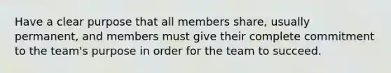 Have a clear purpose that all members share, usually permanent, and members must give their complete commitment to the team's purpose in order for the team to succeed.