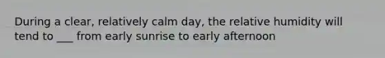 During a clear, relatively calm day, the relative humidity will tend to ___ from early sunrise to early afternoon