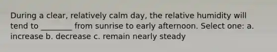 During a clear, relatively calm day, the relative humidity will tend to ________ from sunrise to early afternoon. Select one: a. increase b. decrease c. remain nearly steady