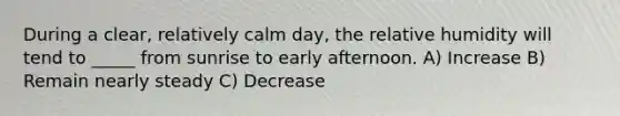 During a clear, relatively calm day, the relative humidity will tend to _____ from sunrise to early afternoon. A) Increase B) Remain nearly steady C) Decrease