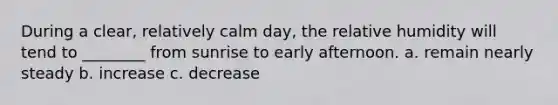 During a clear, relatively calm day, the relative humidity will tend to ________ from sunrise to early afternoon. a. remain nearly steady b. increase c. decrease