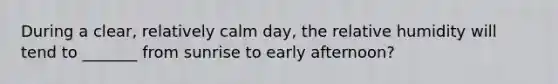 During a clear, relatively calm day, the relative humidity will tend to _______ from sunrise to early afternoon?