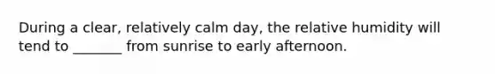 During a clear, relatively calm day, the relative humidity will tend to _______ from sunrise to early afternoon.