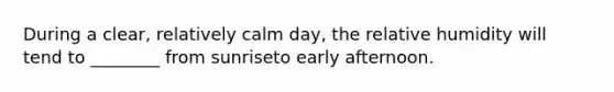 During a clear, relatively calm day, the relative humidity will tend to ________ from sunriseto early afternoon.