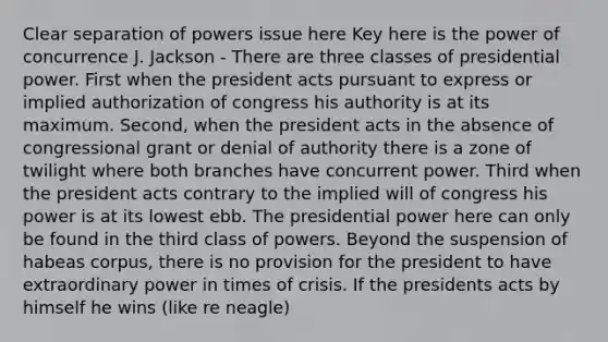 Clear separation of powers issue here Key here is the power of concurrence J. Jackson - There are three classes of presidential power. First when the president acts pursuant to express or implied authorization of congress his authority is at its maximum. Second, when the president acts in the absence of congressional grant or denial of authority there is a zone of twilight where both branches have concurrent power. Third when the president acts contrary to the implied will of congress his power is at its lowest ebb. The presidential power here can only be found in the third class of powers. Beyond the suspension of habeas corpus, there is no provision for the president to have extraordinary power in times of crisis. If the presidents acts by himself he wins (like re neagle)