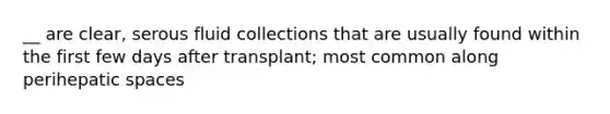 __ are clear, serous fluid collections that are usually found within the first few days after transplant; most common along perihepatic spaces