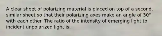 A clear sheet of polarizing material is placed on top of a second, similar sheet so that their polarizing axes make an angle of 30° with each other. The ratio of the intensity of emerging light to incident unpolarized light is: