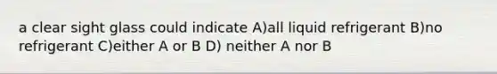 a clear sight glass could indicate A)all liquid refrigerant B)no refrigerant C)either A or B D) neither A nor B
