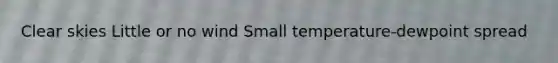 Clear skies Little or no wind Small temperature-dewpoint spread
