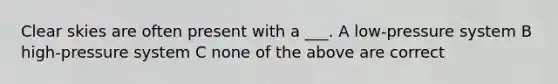 Clear skies are often present with a ___. A low-pressure system B high-pressure system C none of the above are correct