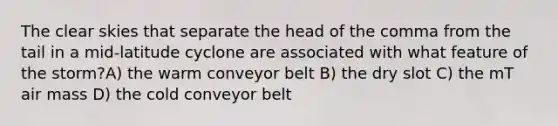 The clear skies that separate the head of the comma from the tail in a mid-latitude cyclone are associated with what feature of the storm?A) the warm conveyor belt B) the dry slot C) the mT air mass D) the cold conveyor belt