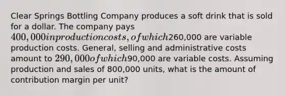 Clear Springs Bottling Company produces a soft drink that is sold for a dollar. The company pays 400,000 in production costs, of which260,000 are variable production costs. General, selling and administrative costs amount to 290,000 of which90,000 are variable costs. Assuming production and sales of 800,000 units, what is the amount of contribution margin per unit?