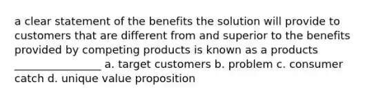 a clear statement of the benefits the solution will provide to customers that are different from and superior to the benefits provided by competing products is known as a products ________________ a. target customers b. problem c. consumer catch d. unique value proposition