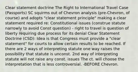 Clear statement doctrine The Right to International Travel Case (Passports) SC squirms out of Chevron analysis (pre-Chevron, of course) and adopts "clear statement principle" making a clear statement required re: Constitutional issues (construe statute narrowly to avoid Const question) - right to travel is question of liberty requiring due process for its denial Clear Statement Doctrine (CSD): Idea is that Congress must provide a "clear statement" for courts to allow certain results to be reached. If there are 2 ways of interpreting statute one way raises the possibility that statute is unconst. 2nd way of interpreting statute will not raise any const. issues The ct. will choose the interpretation that is less controversial. -BEFORE Chevron.