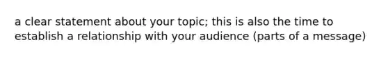 a clear statement about your topic; this is also the time to establish a relationship with your audience (parts of a message)