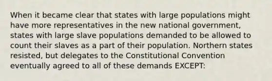 When it became clear that states with large populations might have more representatives in the new national government, states with large slave populations demanded to be allowed to count their slaves as a part of their population. Northern states resisted, but delegates to the Constitutional Convention eventually agreed to all of these demands EXCEPT: