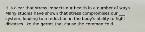 It is clear that stress impacts our health in a number of ways. Many studies have shown that stress compromises our ___ system, leading to a reduction in the body's ability to fight diseases like the germs that cause the common cold.