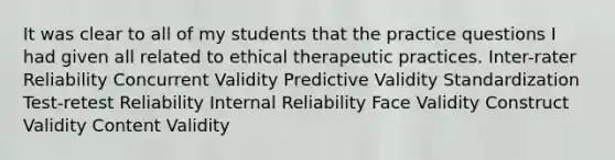 It was clear to all of my students that the practice questions I had given all related to ethical therapeutic practices. Inter-rater Reliability Concurrent Validity Predictive Validity Standardization Test-retest Reliability Internal Reliability Face Validity Construct Validity Content Validity