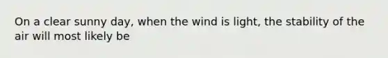 On a clear sunny day, when the wind is light, the stability of the air will most likely be