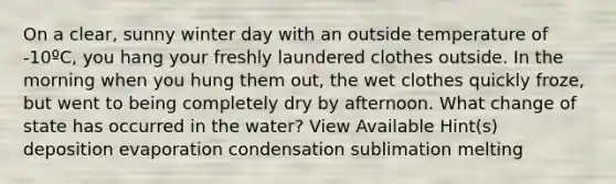 On a clear, sunny winter day with an outside temperature of -10ºC, you hang your freshly laundered clothes outside. In the morning when you hung them out, the wet clothes quickly froze, but went to being completely dry by afternoon. What change of state has occurred in the water? View Available Hint(s) deposition evaporation condensation sublimation melting