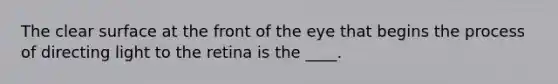 The clear surface at the front of the eye that begins the process of directing light to the retina is the ____.