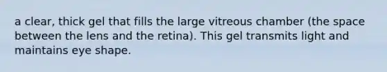 a clear, thick gel that fills the large vitreous chamber (the space between the lens and the retina). This gel transmits light and maintains eye shape.