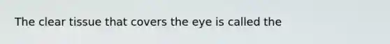 The clear tissue that covers the eye is called the