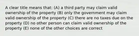 A clear title means that: (A) a third party may claim valid ownership of the property (B) only the government may claim valid ownership of the property (C) there are no taxes due on the property (D) no other person can claim valid ownership of the property (E) none of the other choices are correct