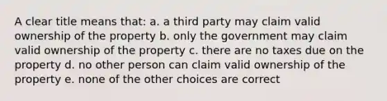 A clear title means that: a. a third party may claim valid ownership of the property b. only the government may claim valid ownership of the property c. there are no taxes due on the property d. no other person can claim valid ownership of the property e. none of the other choices are correct