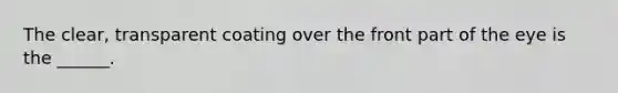 The clear, transparent coating over the front part of the eye is the ______.