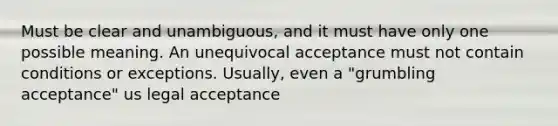 Must be clear and unambiguous, and it must have only one possible meaning. An unequivocal acceptance must not contain conditions or exceptions. Usually, even a "grumbling acceptance" us legal acceptance