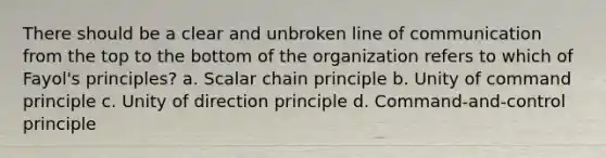 There should be a clear and unbroken line of communication from the top to the bottom of the organization refers to which of Fayol's principles? a. Scalar chain principle b. Unity of command principle c. Unity of direction principle d. Command-and-control principle