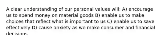 A clear understanding of our personal values will: A) encourage us to spend money on material goods B) enable us to make choices that reflect what is important to us C) enable us to save effectively D) cause anxiety as we make consumer and financial decisions