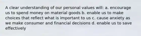 A clear understanding of our personal values will: a. encourage us to spend money on material goods b. enable us to make choices that reflect what is important to us c. cause anxiety as we make consumer and financial decisions d. enable us to save effectively