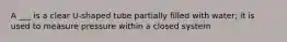 A ___ is a clear U-shaped tube partially filled with water; it is used to measure pressure within a closed system