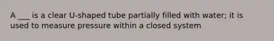 A ___ is a clear U-shaped tube partially filled with water; it is used to measure pressure within a closed system